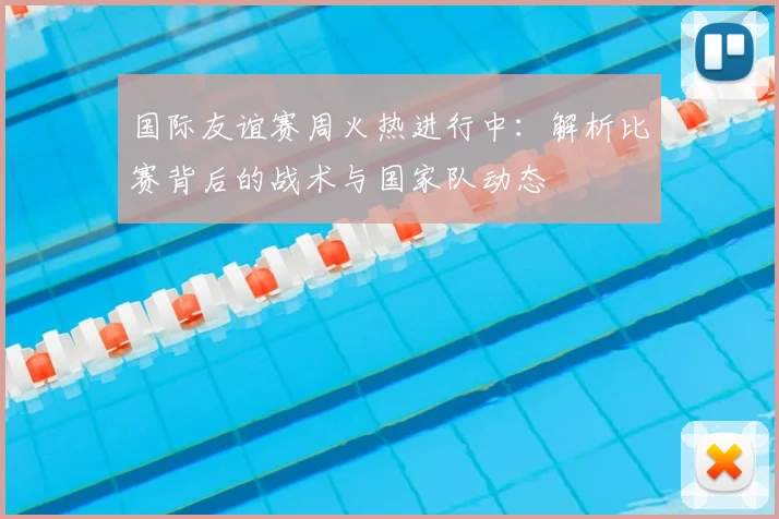 国际友谊赛周火热进行中:解析比赛背后的战术与国家队动态