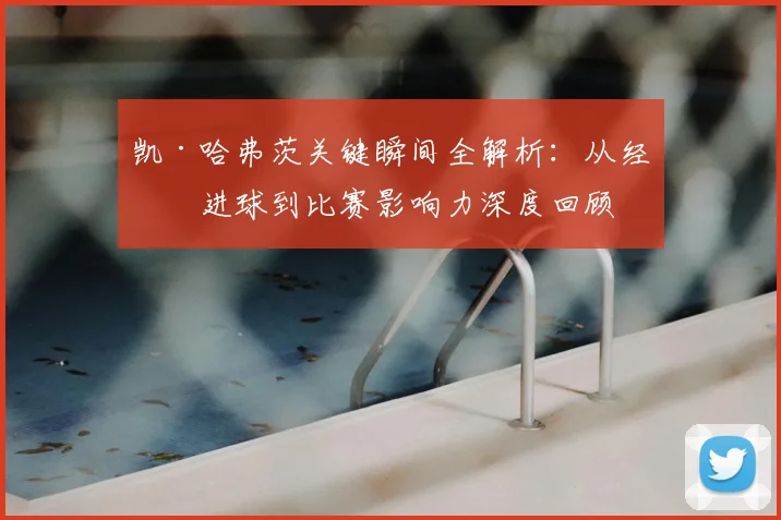 凯·哈弗茨关键瞬间全解析:从经典进球到比赛影响力深度回顾