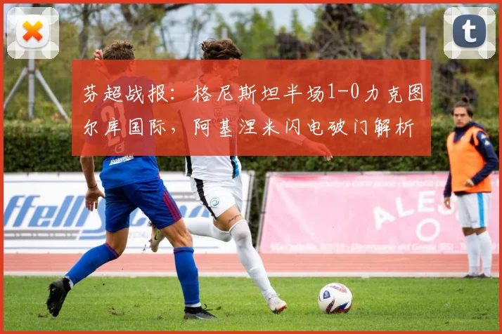 芬超战报:格尼斯坦半场1-0力克图尔库国际,阿基涅米闪电破门解析