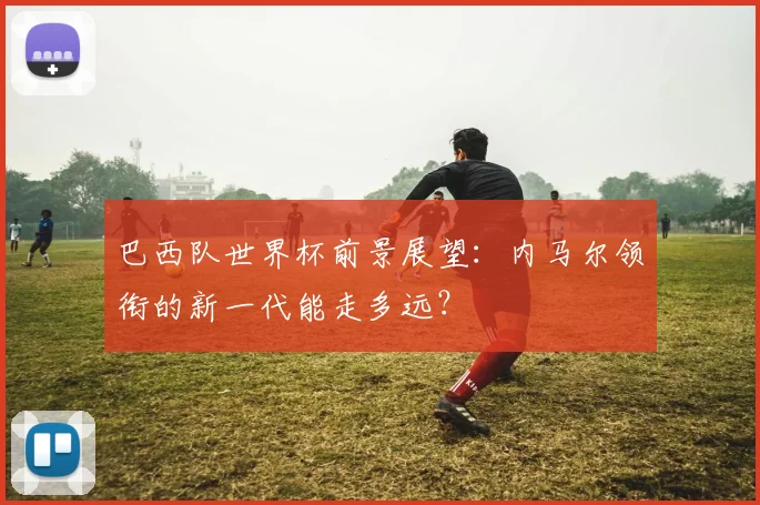 巴西队世界杯前景展望:内马尔领衔的新一代能走多远?
