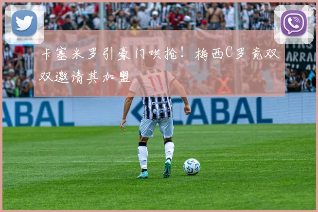 卡塞米罗引豪门哄抢！梅西C罗竟双双邀请其加盟