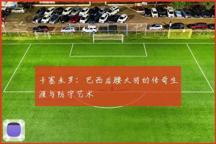 卡塞米罗:巴西后腰大将的传奇生涯与防守艺术