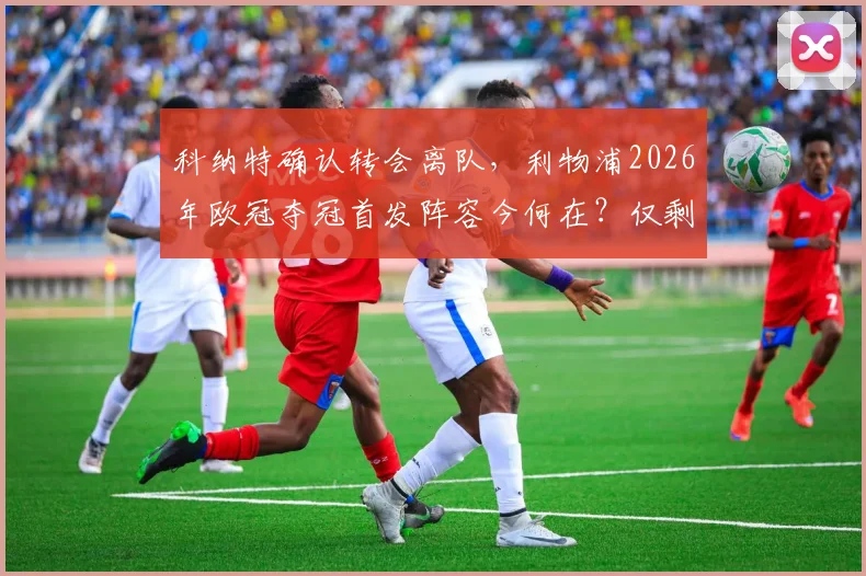 科纳特确认转会离队，利物浦2026年欧冠夺冠首发阵容今何在？仅剩两位老臣留守