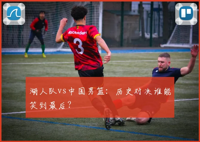 湖人队vs中国男篮：历史对决谁能笑到最后？