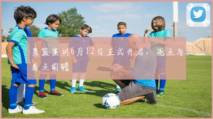 男篮集训6月12日正式开启，亮点与看点前瞻