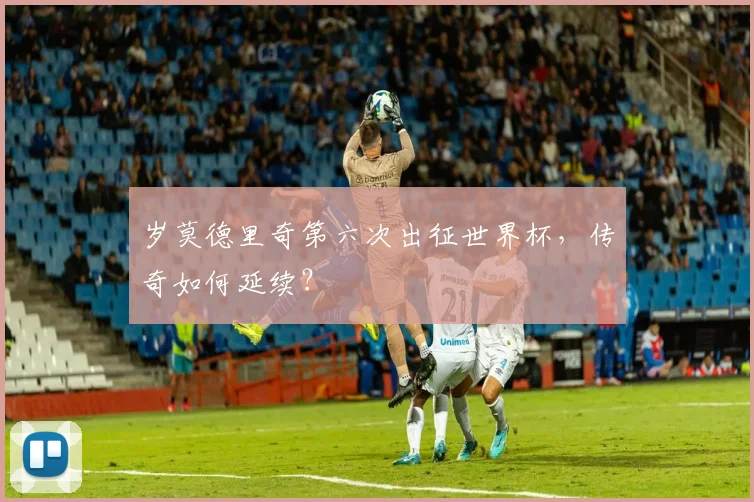 岁莫德里奇第六次出征世界杯，传奇如何延续？